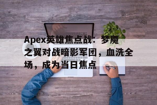 九游娱乐靠谱-Apex英雄焦点战：梦魇之翼对战暗影军团，血洗全场，成为当日焦点(古墓丽影暗影愤怒之神攻略)